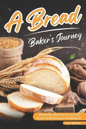 A Bread Baker's Journey: Artisanal Recipes to Elevate Your Home Baking Experience by Lisa Windle 9798861855686