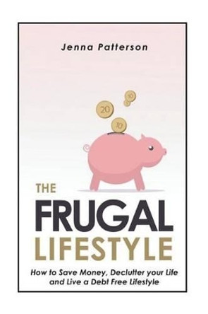 The Frugal Lifestyle: How to Save Money, Declutter your Life and Live a Debt Free Lifestyle by Jenna Patterson 9781503136618