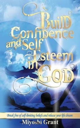 Build Confidence and Self-Esteem in GOD: Break free of self-limiting beliefs and release your life dream by Miyoshi Grant 9781494870805