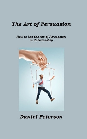 The Art of Persuasion: How to Use the Art of Persuasion in Relationship by Daniel Peterson 9781806211432