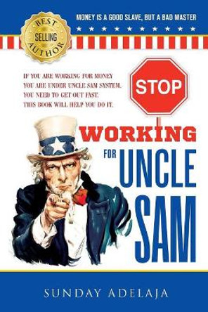 Stop Working for Uncle Sam: If You Are Working for Money You Are Under Uncle Sam System. You Need to Get Out Fast. This Book Will Help You Do It. by Dr Sunday Adelaja 9781908040343