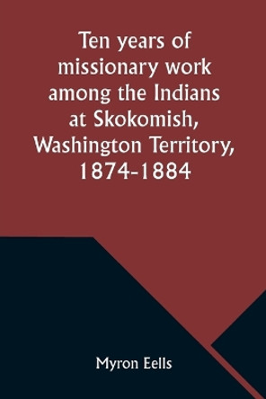 Ten years of missionary work among the Indians at Skokomish, Washington Territory, 1874-1884 by Myron Eells 9789357976657