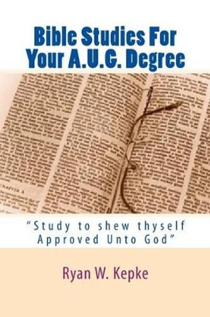 Bible Studies For Your A.U.G. Degree: &quot;Study to shew thyself Approved Unto God&quot; by Ryan W Kepke 9781500185367