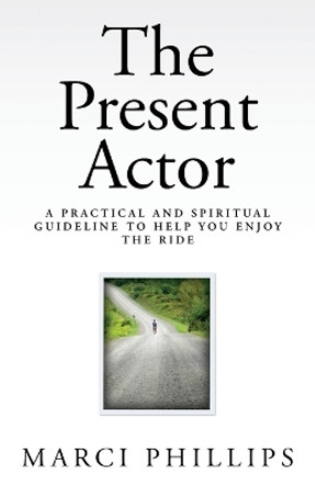 The Present Actor: A Practical and Spiritual Guideline to Help You Enjoy the Ride by Marci Phillips 9781477624791