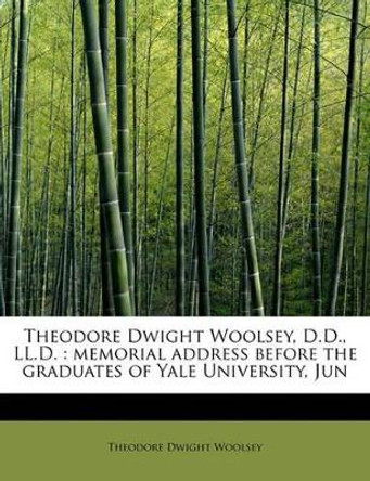 Theodore Dwight Woolsey, D.D., LL.D.: Memorial Address Before the Graduates of Yale University, Jun by Theodore Dwight Woolsey 9781241639563