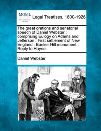 The Great Orations and Senatorial Speech of Daniel Webster: Comprising Eulogy on Adams and Jefferson: First Settlement of New England: Bunker Hill Monument: Reply to Hayne. by Daniel Webster 9781240001842