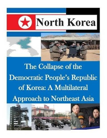 The Collapse of the Democratic People's Republic of Korea: A Multilateral Approach to Northeast Asia by Air Command and Staff College 9781500481179