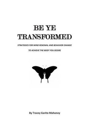 Be Ye Transformed: Strategies for Mind Renewal and Behavior Change to Achieve the Body You Desire by Tracey Garito Mahaney 9781499664836