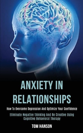 Anxiety in Relationships: How to Overcome Depression and Optimize Your Confidence (Eliminate Negative thinking and Be Creative Using Cognitive Behavioral Therapy) by Tom Hanson 9781989920138