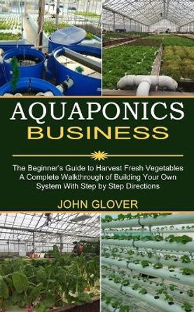Aquaponics Business: A Complete Walkthrough of Building Your Own System With Step by Step Directions (The Beginner's Guide to Harvest Fresh Vegetables) by John Glover 9781989965436