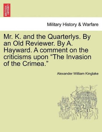 Mr. K. and the Quarterlys. by an Old Reviewer. by A. Hayward. a Comment on the Criticisms Upon &quot;The Invasion of the Crimea.&quot; by Alexander William Kinglake 9781241449520