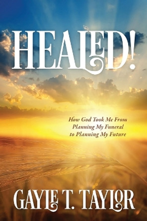 Healed!: How God Took Me From Planning My Funeral to Planning My Future by Gayle T Taylor 9781646451654