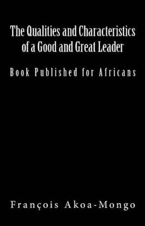 The Qualities and Characteristics of a Good and Great Leader: Book Published for Africans by Francois Kara Akoa-Mongo Dr 9781542509626