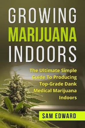 Marijuana: Growing Marijuana Indoors: The Ultimate Simple Guide To Producing Top-Grade Dank Medical Marijuana Cannabis Indoors by Sam Edward 9781544641980