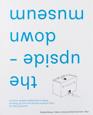 the upside-down museum: practice-based institutional critique, working up from the actual museum floor by Aldo Giannotti by Aldo Giannotti 9789083350172