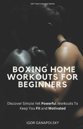 Boxing Home Workouts For Beginners: Discover Simple Training Workouts To Keep You Fit and Motivated (Self Improvement Series) by Igor Ganapolsky 9798858282174