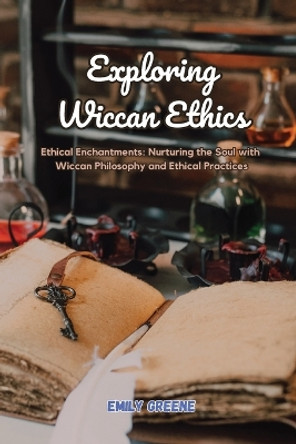 Exploring Wiccan Ethics: Ethical Enchantments: Nurturing the Soul with Wiccan Philosophy and Ethical Practices by Emily Greene 9798869121684