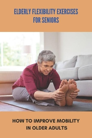 Elderly Flexibility Exercises For Seniors: How To Improve Mobility In Older Adults: Senior Exercise Programs At Home by Domenic Carriere 9798743398935