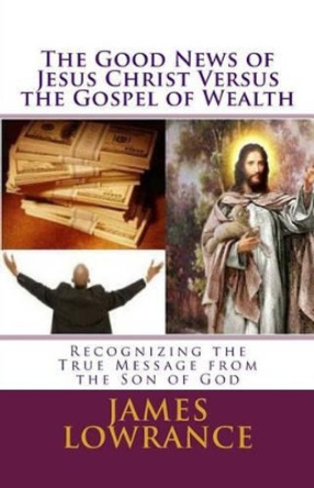 The Good News of Jesus Christ versus the Gospel of Wealth: Recognizing the True Message from the Son of God by James M Lowrance 9781466273153