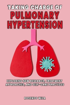 Taking Charge of Pulmonary Hypertension: Exploring New Research, Treatment Approaches, and Self-Care Practices by Rosendo Wiza 9798880415021