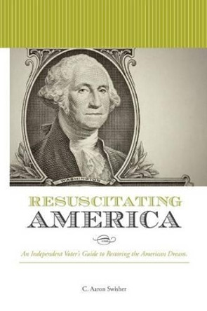 Resuscitating America: An Independent Voter's Guide to Restoring the American Dream by C Aaron Swisher 9781466450134