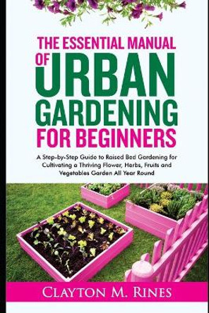 The Essential Manual of Urban Gardening for Beginners: A Step-by-Step Guide to Raised Bed Gardening for Cultivating a Thriving Flower, Herbs, Fruits and Vegetables Garden All Year Round by Clayton M Rines 9798685149169