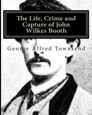 The Life, Crime and Capture of John Wilkes Booth by George Alfred Townsend 9781468037876