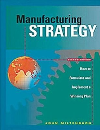 Manufacturing Strategy: How to Formulate and Implement a Winning Plan, Second Edition by John Miltenburg