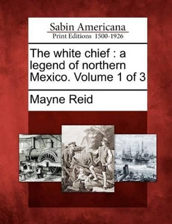The White Chief: A Legend of Northern Mexico. Volume 1 of 3 by Captain Mayne Reid 9781275622319