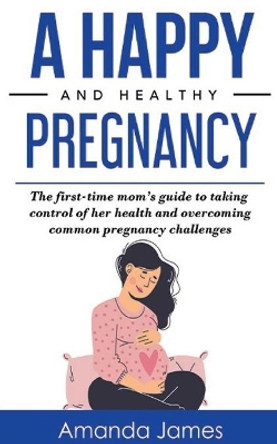 A Happy and Healthy Pregnancy: The first-time mom's guide to taking control of her health and overcoming common pregnancy challenges by Amanda James 9798500061232