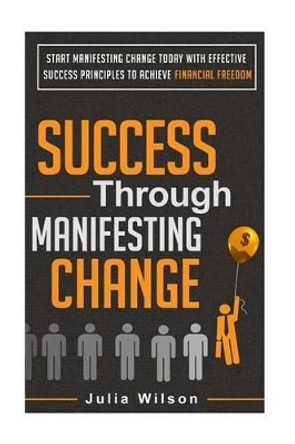 Success Through Manifesting Change: Start Manifesting Change Today With Effective Success Principles To Achieve Financial Freedom by Julia Wilson 9781505609219