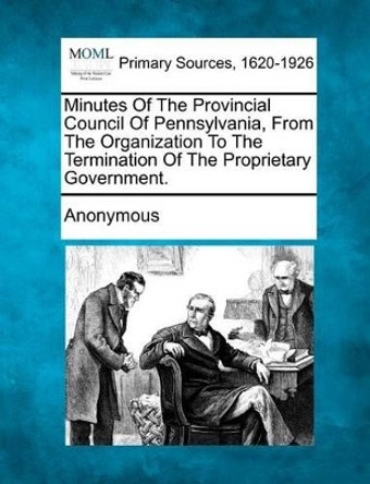 Minutes of the Provincial Council of Pennsylvania, from the Organization to the Termination of the Proprietary Government. by Anonymous 9781277089134