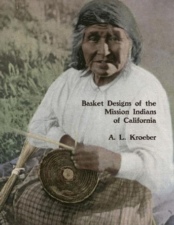 Basket Designs of the Mission Indians of California: 1922 by A L Kroeber 9781985837850