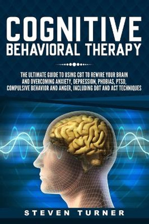Cognitive Behavioral Therapy: The Ultimate Guide to Using CBT to Rewire Your Brain and Overcoming Anxiety, Depression, Phobias, PTSD, Compulsive Behavior, and Anger, Including DBT and ACT Techniques by Steven Turner 9781791929039