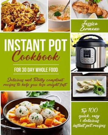 Instant Pot Cookbook for 30 Day Whole Food: Delicious and Totally Compliant Recipes to Help You Lose Weight Fast with the Top 100 Quick, Easy & Delicious Instant Pot Recipes by Miss Jessica Zermeno 9781985327818