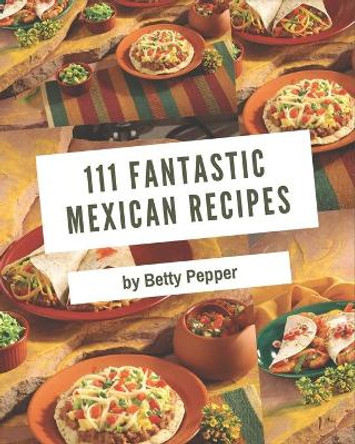 111 Fantastic Mexican Recipes: A Timeless Mexican Cookbook by Betty Pepper 9798573253367