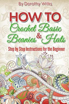 Crochet: How to Crochet Basic Beanies and Hats with Step by Step Instructions for the Beginner by Dorothy Wilks 9781974679256