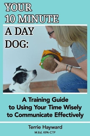 Your 10 Minute a Day Dog: A Training Guide to Using Your Time Wisely to Communicate Effectively with Your Pup by Terrie Hayward 9781983907531