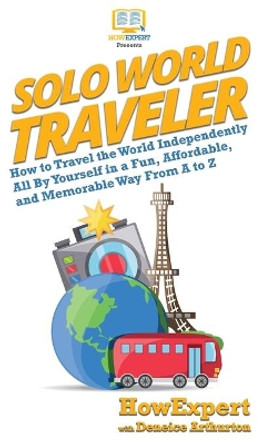 Solo World Traveler: How to Travel the World Independently All By Yourself in a Fun, Affordable, and Memorable Way From A to Z by HowExpert 9781950864836