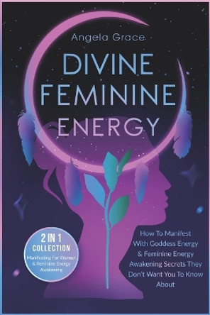 Divine Feminine Energy: How To Manifest With Goddess Energy & Feminine Energy Awakening Secrets They Don't Want You To Know About (Manifesting For Women & Feminine Energy Awakening 2 In 1 Collection) by Angela Grace 9798579809612