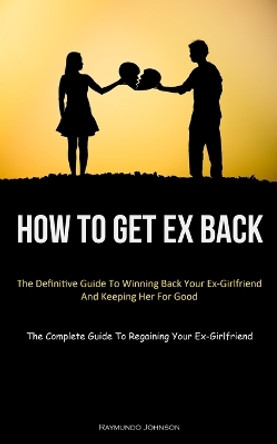 How To Get Ex Back: The Definitive Guide To Winning Back Your Ex-Girlfriend And Keeping Her For Good (The Complete Guide To Regaining Your Ex-Girlfriend) by Raymundo Johnson 9781837875276