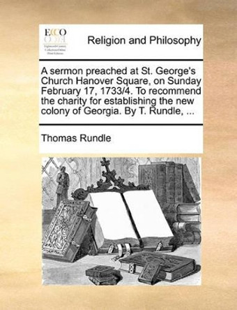 A Sermon Preached at St. George's Church Hanover Square, on Sunday February 17, 1733/4. to Recommend the Charity for Establishing the New Colony of Georgia. by T. Rundle, by Thomas Rundle 9781140939818