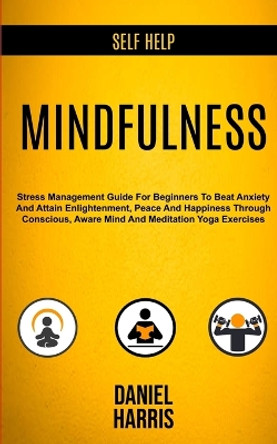 Self Help: Mindfulness: Stress Management Guide for Beginners to Beat Anxiety and Attain Enlightenment, Peace and Happiness Through Conscious, Aware Mind and Meditation Yoga Exercises by Daniel Harris 9781989682265