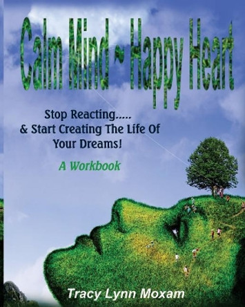 Calm Mind Happy Heart: Stop Reacting... & Start Creating the Life of Your Dreams - A Workbook by Tracy Lynn Moxam 9781975953980