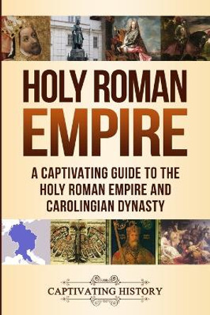 Holy Roman Empire: A Captivating Guide to the Holy Roman Empire and Carolingian Dynasty by Captivating History 9781950924066