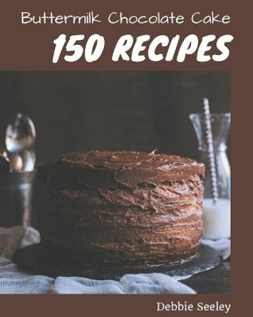 150 Buttermilk Chocolate Cake Recipes: Buttermilk Chocolate Cake Cookbook - All The Best Recipes You Need are Here! by Debbie Seeley 9798576353170