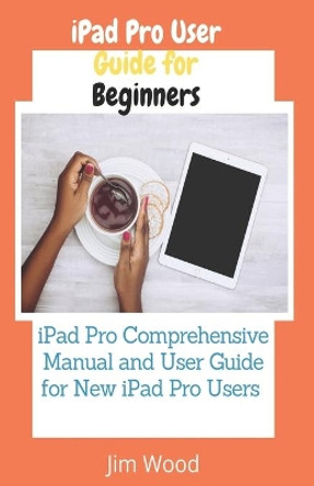 iPad Pro User Guide for Beginners: iPad Pro Comprehensive Manual and User Guide for New iPad Pro Users by Jim Wood 9798743328741