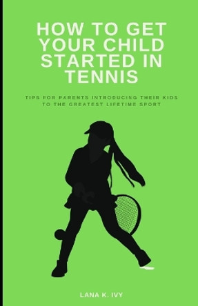 How to Get Your Child Started in Tennis: Tips for Parents Introducing Their Kids to the Greatest Lifetime Sport by Lana K Ivy 9798867417178