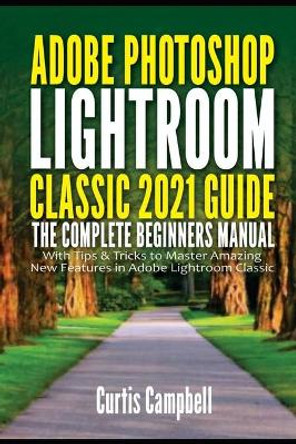 Adobe Photoshop Lightroom Classic 2021 Guide: The Complete Beginners Manual with Tips & Tricks to Master Amazing New Features in Adobe Lightroom Classic by Curtis Campbell 9798749935547