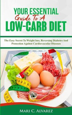 Your Essential Guide To A Low-Carb Diet: The Easy Secret To Weight loss, Reversing Diabetes And Protection Against Cardiovascular Diseases by Mari C Alvarez 9781987426564